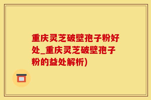 重庆灵芝破壁孢子粉好处_重庆灵芝破壁孢子粉的益处解析)