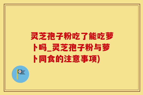 灵芝孢子粉吃了能吃萝卜吗_灵芝孢子粉与萝卜同食的注意事项)