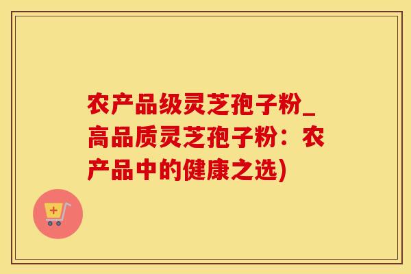 农产品级灵芝孢子粉_高品质灵芝孢子粉：农产品中的健康之选)