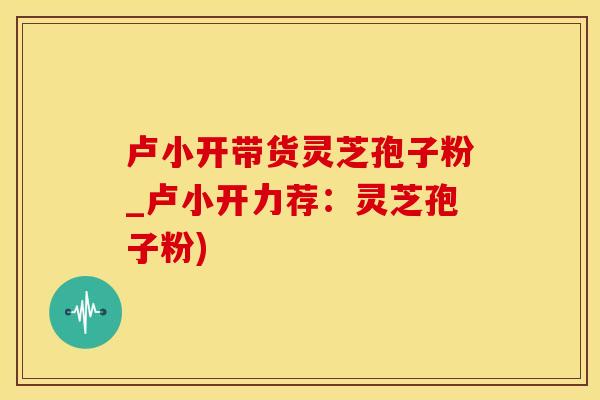 卢小开带货灵芝孢子粉_卢小开力荐：灵芝孢子粉)