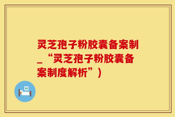 灵芝孢子粉胶囊备案制_“灵芝孢子粉胶囊备案制度解析”)