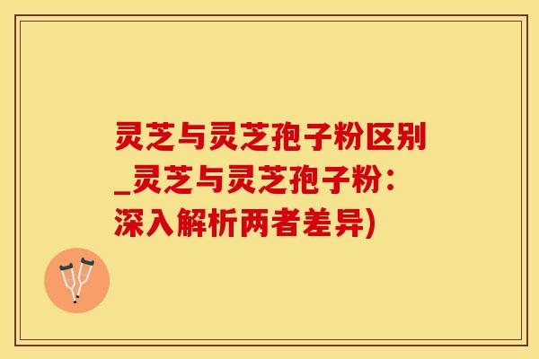 灵芝与灵芝孢子粉区别_灵芝与灵芝孢子粉:深入解析两者差异) 灵芝与灵芝孢子粉区别_灵芝与灵芝孢子粉:深入解析两者差异)
