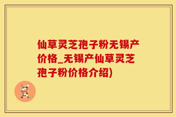 仙草灵芝孢子粉无锡产价格_无锡产仙草灵芝孢子粉价格介绍)