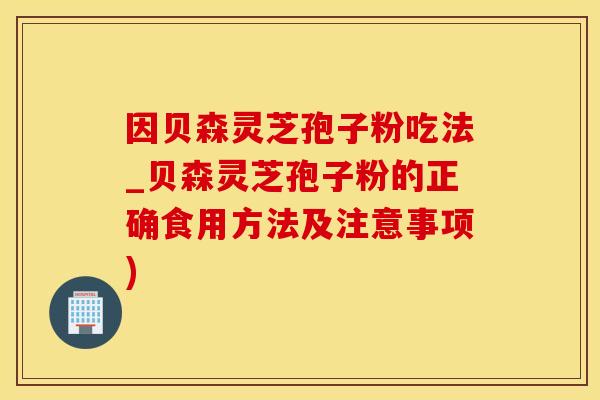 因贝森灵芝孢子粉吃法_贝森灵芝孢子粉的正确食用方法及注意事项)