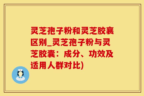 灵芝孢子粉和灵芝胶襄区别_灵芝孢子粉与灵芝胶囊：成分、功效及适用人群对比)
