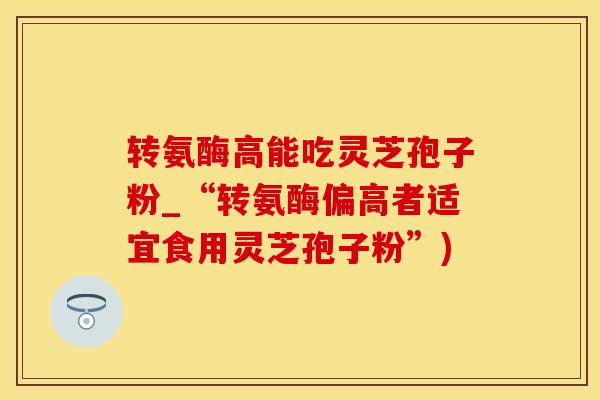 转氨酶高能吃灵芝孢子粉_“转氨酶偏高者适宜食用灵芝孢子粉”)