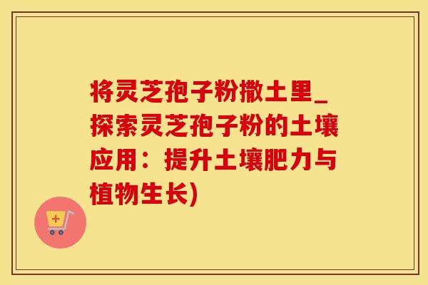 将灵芝孢子粉撒土里_探索灵芝孢子粉的土壤应用：提升土壤肥力与植物生长)
