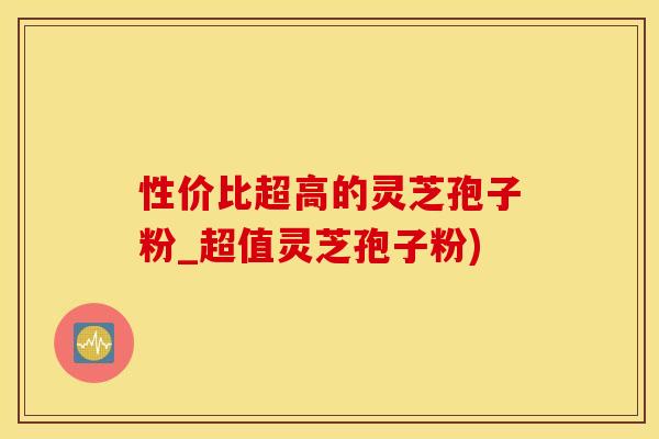 性价比超高的灵芝孢子粉_超值灵芝孢子粉)