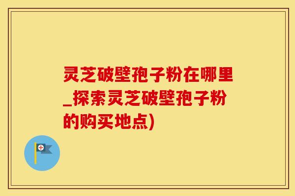 灵芝破壁孢子粉在哪里_探索灵芝破壁孢子粉的购买地点)