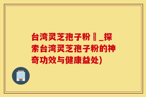 台湾灵芝孢子粉哖_探索台湾灵芝孢子粉的神奇功效与健康益处)
