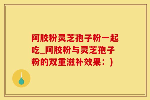 阿胶粉灵芝孢子粉一起吃_阿胶粉与灵芝孢子粉的双重滋补效果:) 阿胶粉灵芝孢子粉一起吃_阿胶粉与灵芝孢子粉的双重滋补效果:)