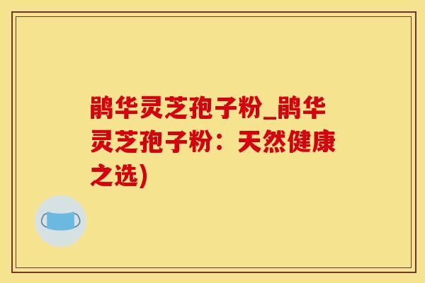 鹃华灵芝孢子粉_鹃华灵芝孢子粉：天然健康之选)