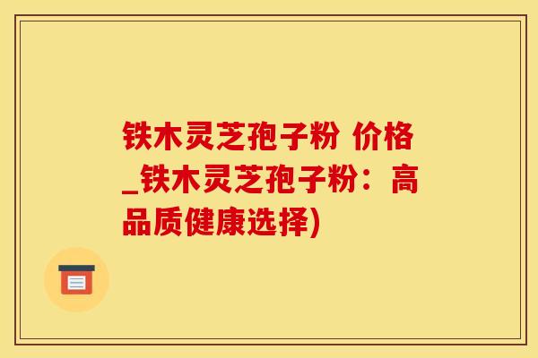 铁木灵芝孢子粉 价格_铁木灵芝孢子粉：高品质健康选择)