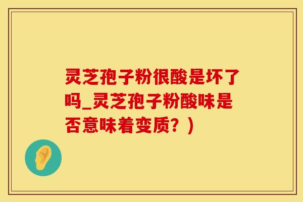 灵芝孢子粉很酸是坏了吗_灵芝孢子粉酸味是否意味着变质？)