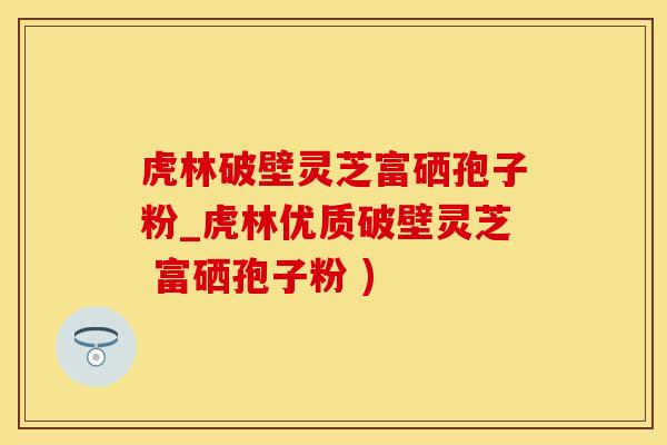 虎林破壁灵芝富硒孢子粉_虎林优质破壁灵芝 富硒孢子粉 )