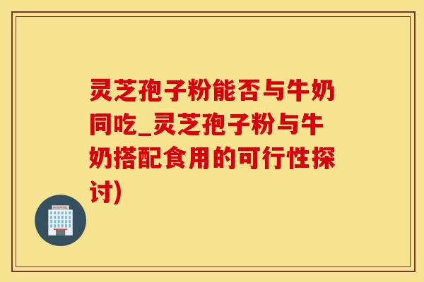 灵芝孢子粉能否与牛奶同吃_灵芝孢子粉与牛奶搭配食用的可行性探讨)