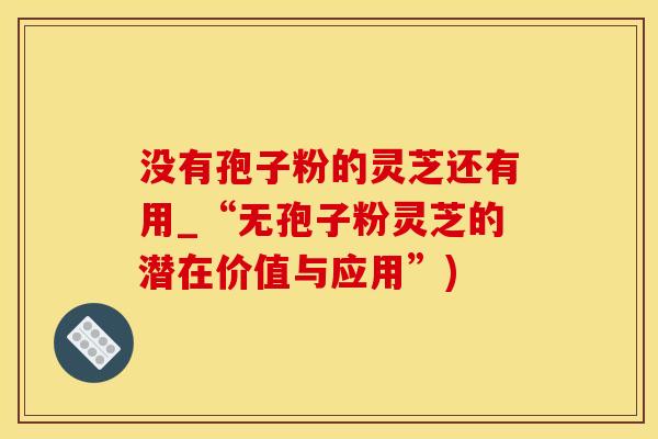 没有孢子粉的灵芝还有用_“无孢子粉灵芝的潜在价值与应用”)