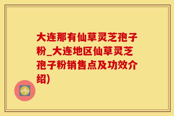 大连那有仙草灵芝孢子粉_大连地区仙草灵芝孢子粉销售点及功效介绍)