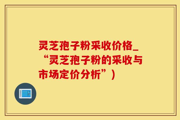 灵芝孢子粉采收价格_“灵芝孢子粉的采收与市场定价分析”)