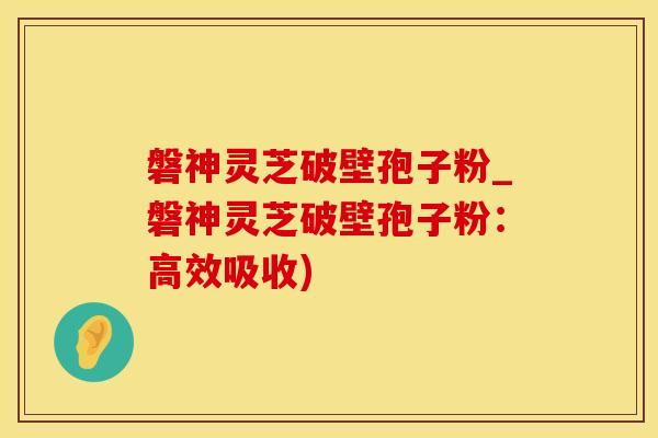 磐神灵芝破壁孢子粉_磐神灵芝破壁孢子粉：高效吸收)