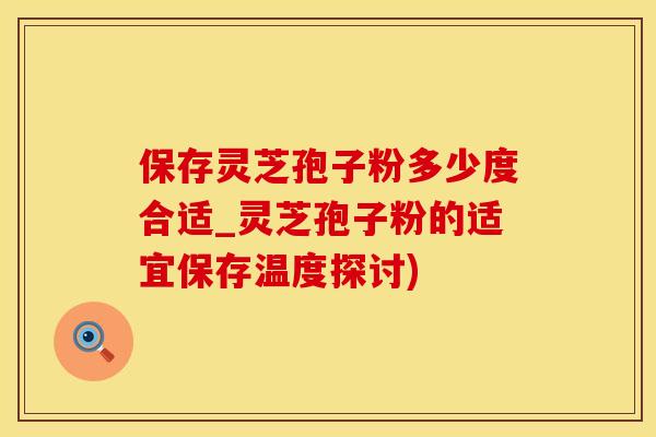 保存灵芝孢子粉多少度合适_灵芝孢子粉的适宜保存温度探讨)