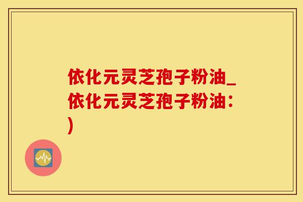 依化元灵芝孢子粉油_依化元灵芝孢子粉油：)