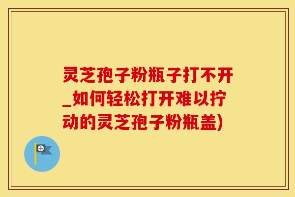 灵芝孢子粉瓶子打不开_如何轻松打开难以拧动的灵芝孢子粉瓶盖)