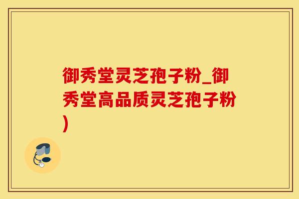 御秀堂灵芝孢子粉_御秀堂高品质灵芝孢子粉)
