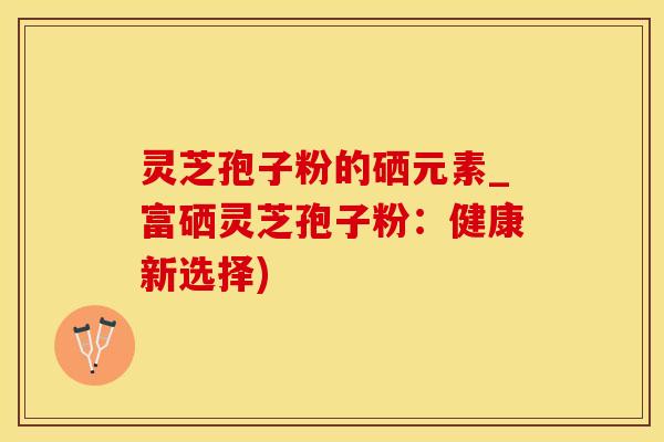 灵芝孢子粉的硒元素_富硒灵芝孢子粉：健康新选择)