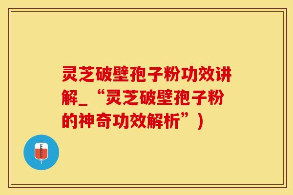 灵芝破壁孢子粉功效讲解_“灵芝破壁孢子粉的神奇功效解析”)
