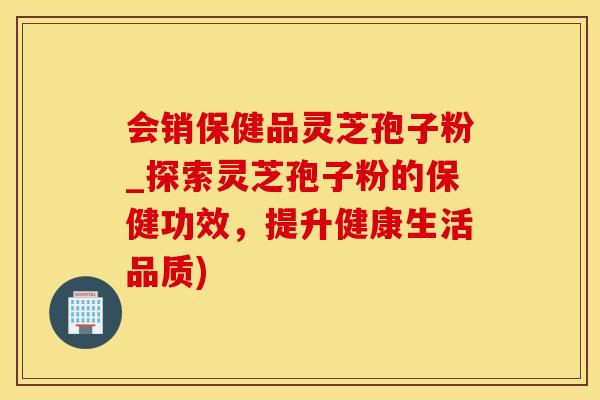 会销保健品灵芝孢子粉_探索灵芝孢子粉的保健功效，提升健康生活品质)