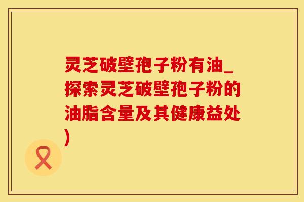灵芝破壁孢子粉有油_探索灵芝破壁孢子粉的油脂含量及其健康益处)