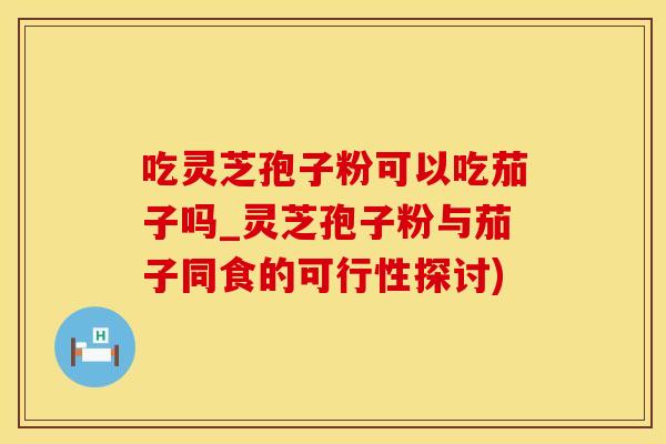 吃灵芝孢子粉可以吃茄子吗_灵芝孢子粉与茄子同食的可行性探讨)
