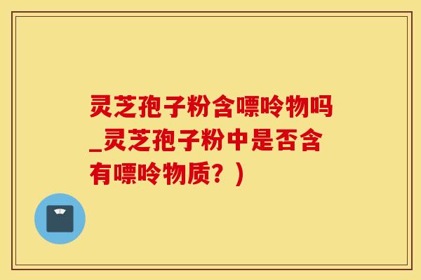 灵芝孢子粉含嘌呤物吗_灵芝孢子粉中是否含有嘌呤物质？)