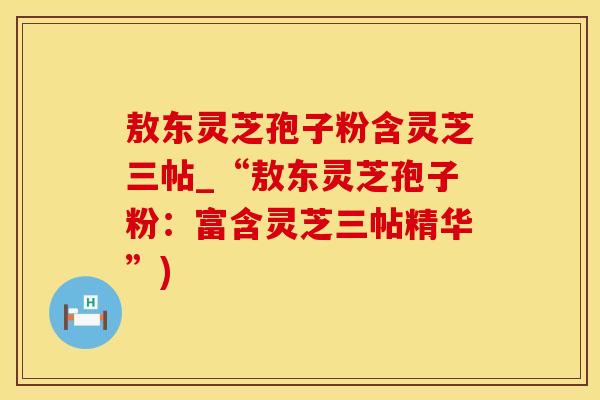 敖东灵芝孢子粉含灵芝三帖_“敖东灵芝孢子粉：富含灵芝三帖精华”)