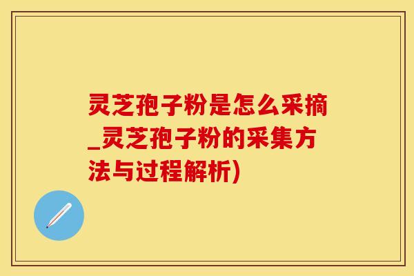 灵芝孢子粉是怎么采摘_灵芝孢子粉的采集方法与过程解析)
