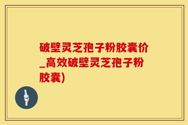 破壁灵芝孢子粉胶囊价_高效破壁灵芝孢子粉胶囊)