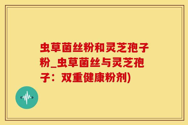 虫草菌丝粉和灵芝孢子粉_虫草菌丝与灵芝孢子：双重健康粉剂)