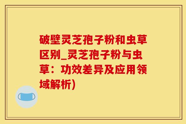 破壁灵芝孢子粉和虫草区别_灵芝孢子粉与虫草：功效差异及应用领域解析)