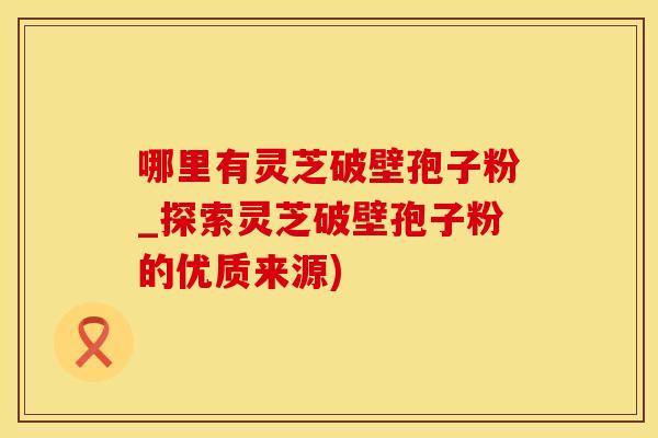 哪里有灵芝破壁孢子粉_探索灵芝破壁孢子粉的优质来源)