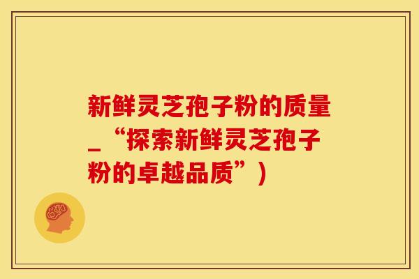 新鲜灵芝孢子粉的质量_“探索新鲜灵芝孢子粉的卓越品质”)