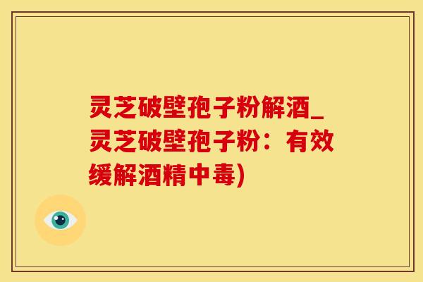 灵芝破壁孢子粉解酒_灵芝破壁孢子粉：有效缓解酒精中毒)