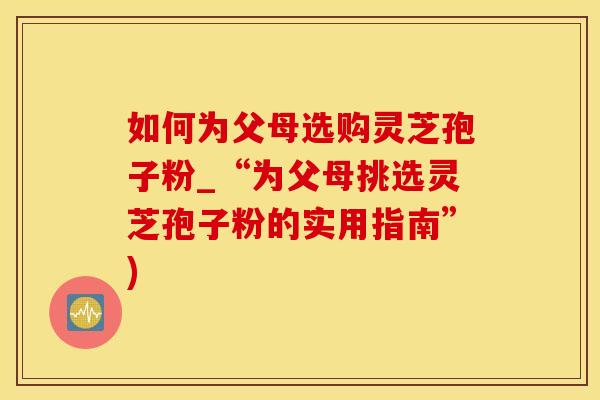 如何为父母选购灵芝孢子粉_“为父母挑选灵芝孢子粉的实用指南”)