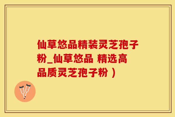 仙草悠品精装灵芝孢子粉_仙草悠品 精选高品质灵芝孢子粉 )
