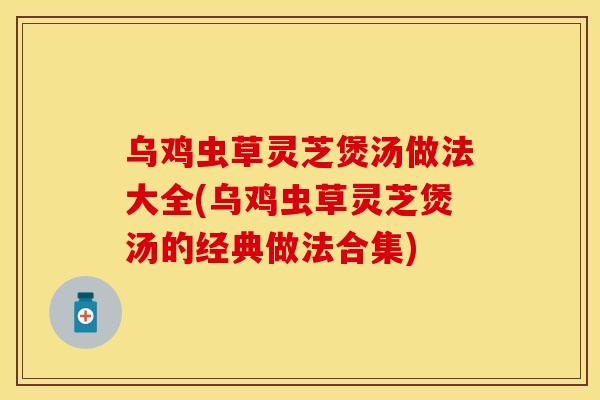 乌鸡虫草灵芝煲汤做法大全(乌鸡虫草灵芝煲汤的经典做法合集)