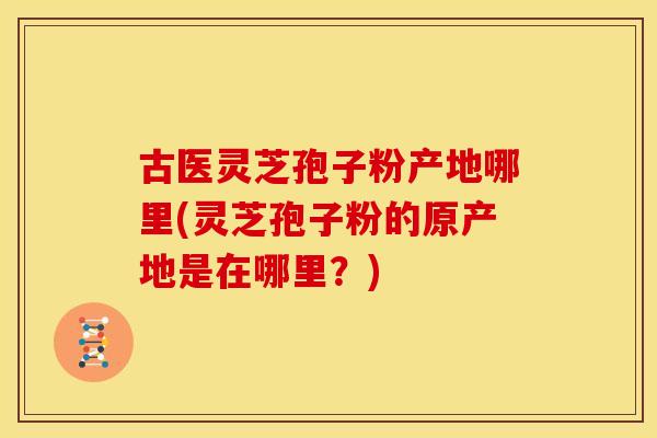 古医灵芝孢子粉产地哪里(灵芝孢子粉的原产地是在哪里？)