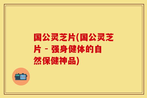 国公灵芝片(国公灵芝片 - 强身健体的自然保健神品)