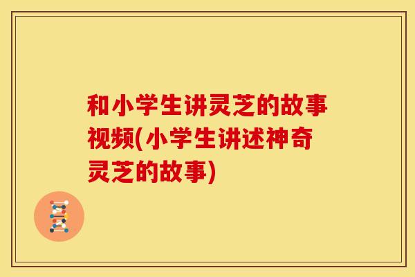 和小学生讲灵芝的故事视频(小学生讲述神奇灵芝的故事)