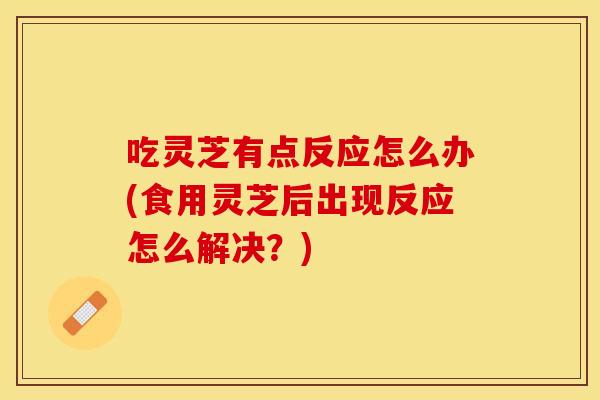 吃灵芝有点反应怎么办(食用灵芝后出现反应怎么解决？)