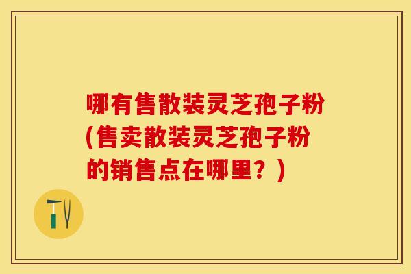 哪有售散装灵芝孢子粉(售卖散装灵芝孢子粉的销售点在哪里？)